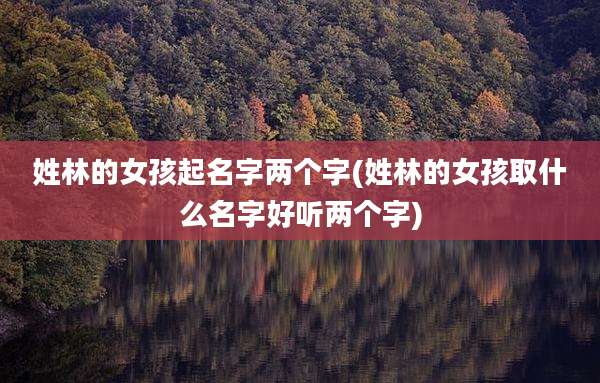 姓林的女孩起名字两个字(姓林的女孩取什么名字好听两个字)