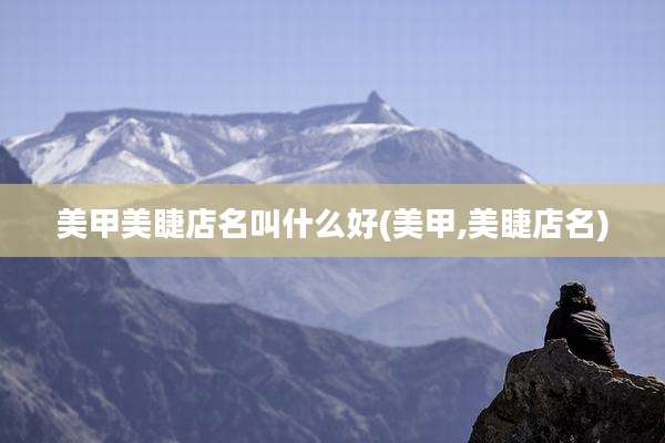 美甲美睫店名叫什么好(美甲,美睫店名)