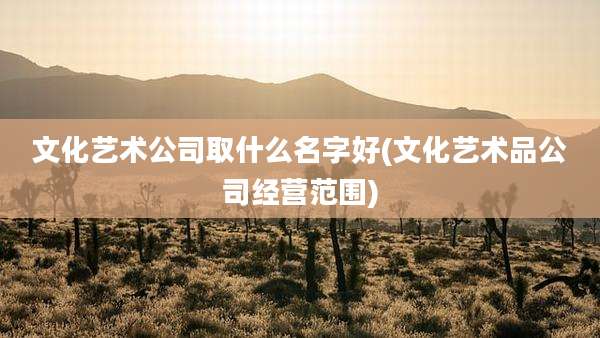 文化艺术公司取什么名字好(文化艺术品公司经营范围)