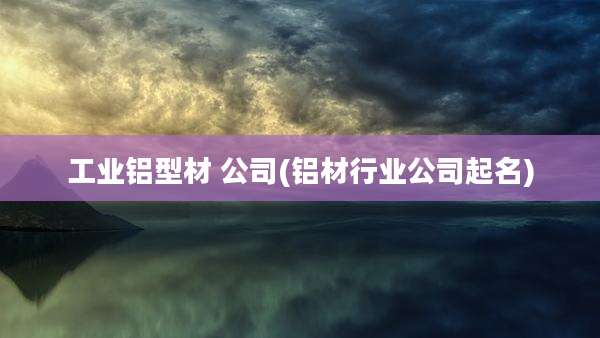 工业铝型材 公司(铝材行业公司起名)