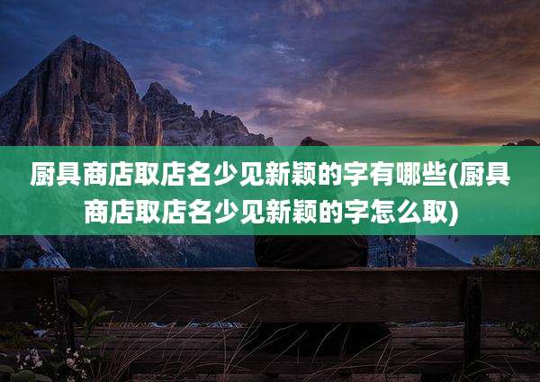 厨具商店取店名少见新颖的字有哪些(厨具商店取店名少见新颖的字怎么取)