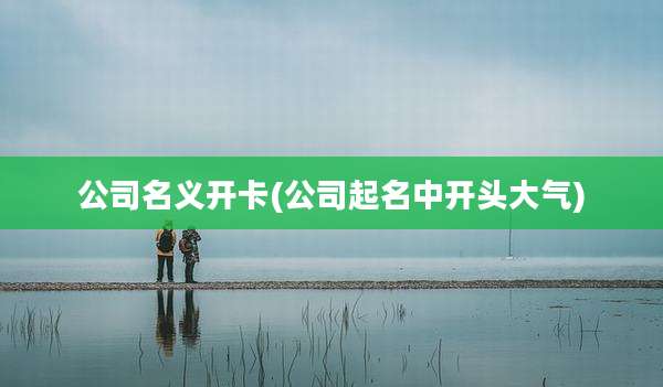 公司名义开卡(公司起名中开头大气)