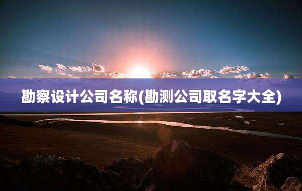 勘察设计公司名称(勘测公司取名字大全)
