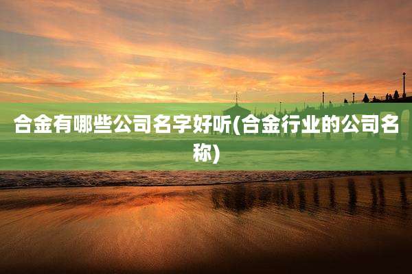 合金有哪些公司名字好听(合金行业的公司名称)