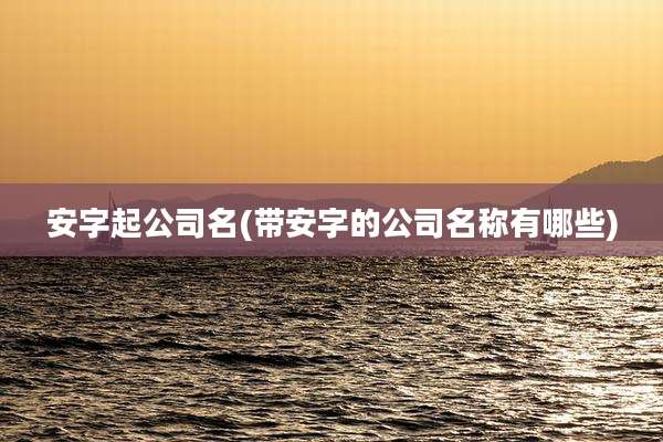 安字起公司名(带安字的公司名称有哪些)