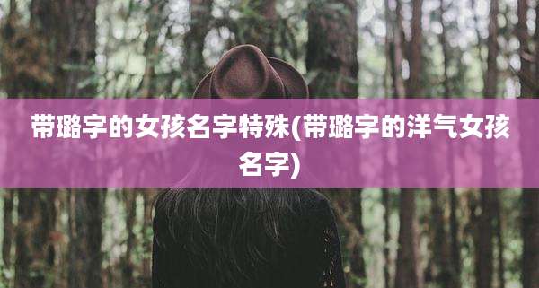 带璐字的女孩名字特殊(带璐字的洋气女孩名字)