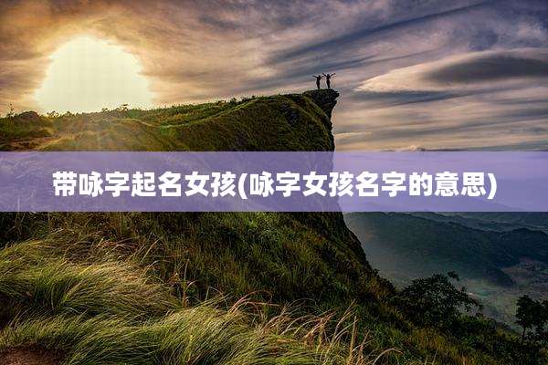 带咏字起名女孩(咏字女孩名字的意思)