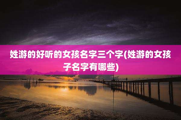 姓游的好听的女孩名字三个字(姓游的女孩子名字有哪些)