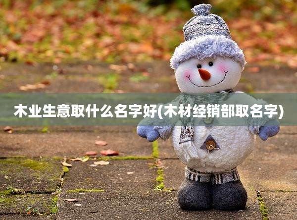 木业生意取什么名字好(木材经销部取名字)