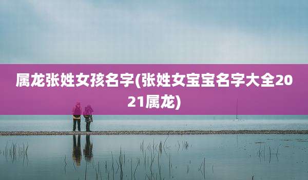 属龙张姓女孩名字(张姓女宝宝名字大全2021属龙)