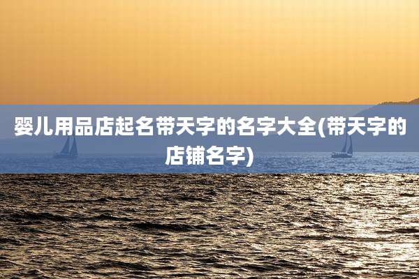 婴儿用品店起名带天字的名字大全(带天字的店铺名字)
