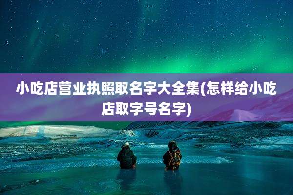 小吃店营业执照取名字大全集(怎样给小吃店取字号名字)