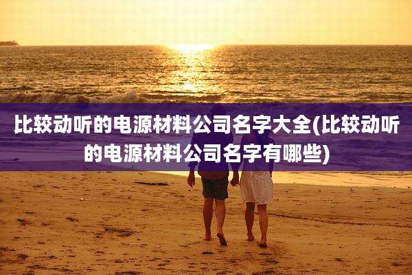 比较动听的电源材料公司名字大全(比较动听的电源材料公司名字有哪些)