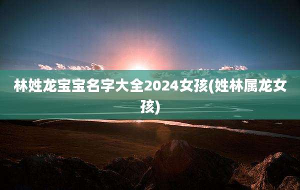 林姓龙宝宝名字大全2024女孩(姓林属龙女孩)
