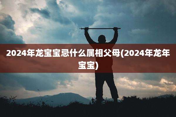 2024年龙宝宝忌什么属相父母(2024年龙年宝宝)