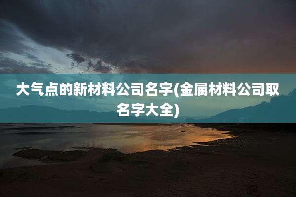 大气点的新材料公司名字(金属材料公司取名字大全)