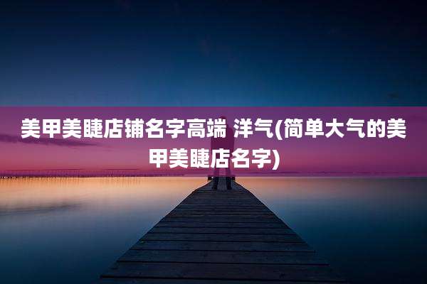 美甲美睫店铺名字高端 洋气(简单大气的美甲美睫店名字)