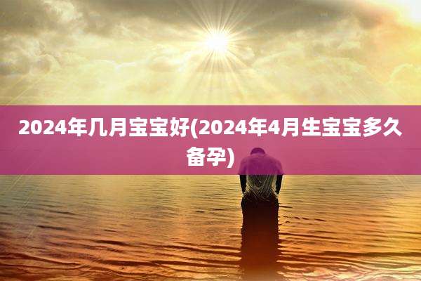 2024年几月宝宝好(2024年4月生宝宝多久备孕)