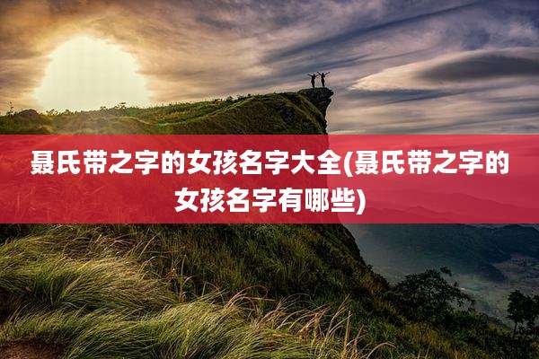 聂氏带之字的女孩名字大全(聂氏带之字的女孩名字有哪些)