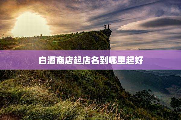白酒商店起店名到哪里起好