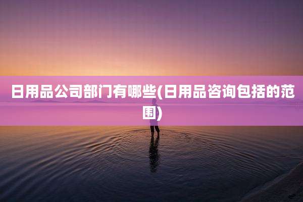 日用品公司部门有哪些(日用品咨询包括的范围)