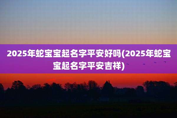 2025年蛇宝宝起名字平安好吗(2025年蛇宝宝起名字平安吉祥)