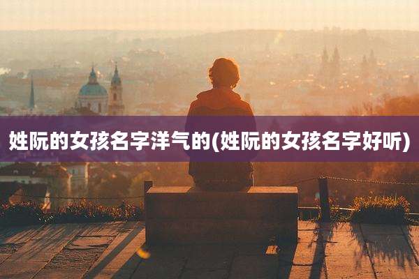 姓阮的女孩名字洋气的(姓阮的女孩名字好听)