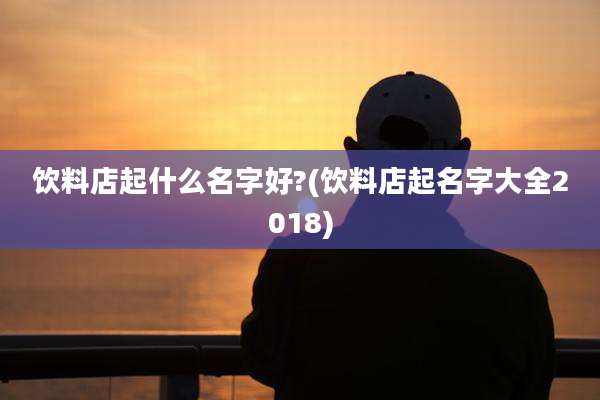 饮料店起什么名字好?(饮料店起名字大全2018)