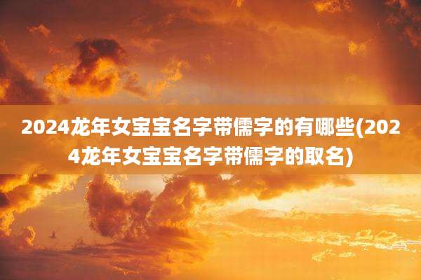 2024龙年女宝宝名字带儒字的有哪些(2024龙年女宝宝名字带儒字的取名)