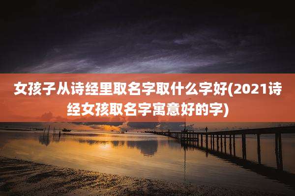 女孩子从诗经里取名字取什么字好(2021诗经女孩取名字寓意好的字)