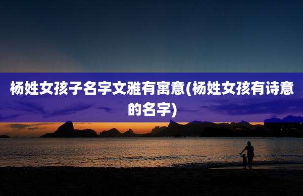 杨姓女孩子名字文雅有寓意(杨姓女孩有诗意的名字)