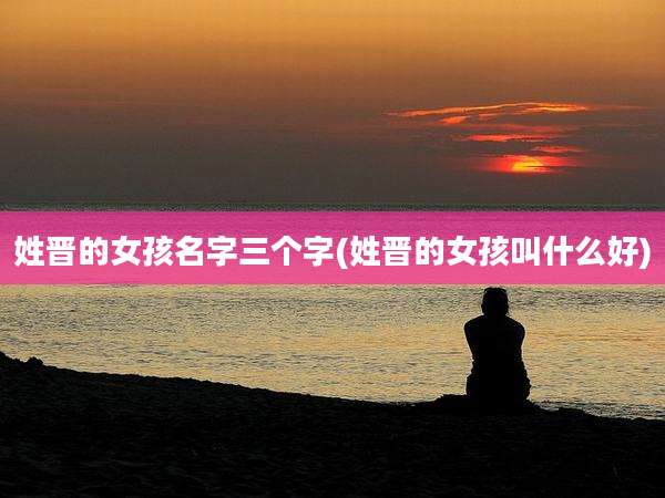 姓晋的女孩名字三个字(姓晋的女孩叫什么好)