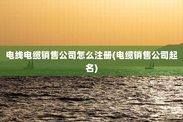 电线电缆销售公司怎么注册(电缆销售公司起名)