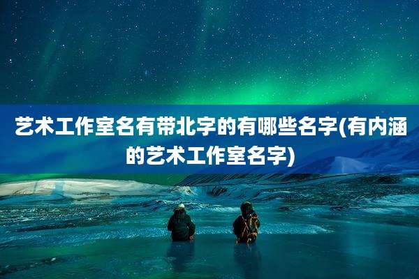 艺术工作室名有带北字的有哪些名字(有内涵的艺术工作室名字)