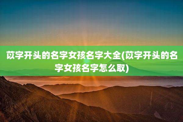 苡字开头的名字女孩名字大全(苡字开头的名字女孩名字怎么取)