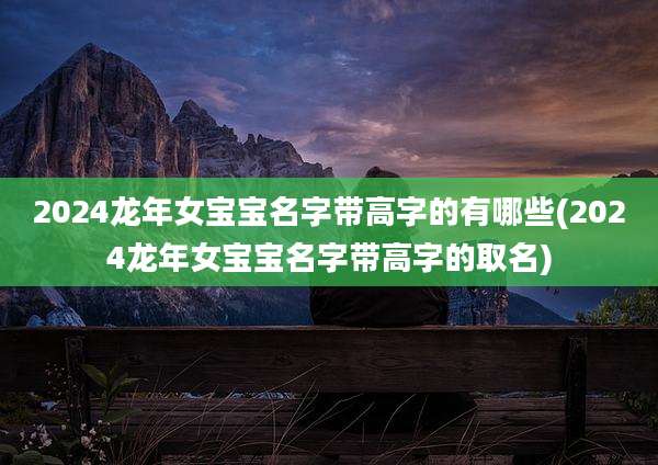 2024龙年女宝宝名字带高字的有哪些(2024龙年女宝宝名字带高字的取名)