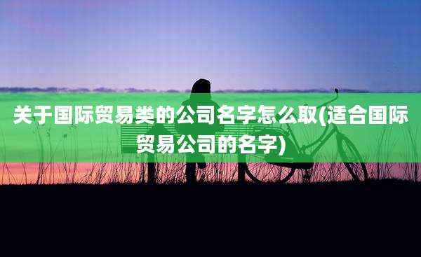 关于国际贸易类的公司名字怎么取(适合国际贸易公司的名字)