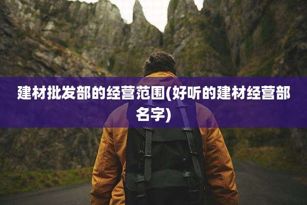 建材批发部的经营范围(好听的建材经营部名字)