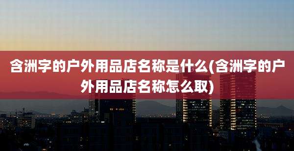 含洲字的户外用品店名称是什么(含洲字的户外用品店名称怎么取)