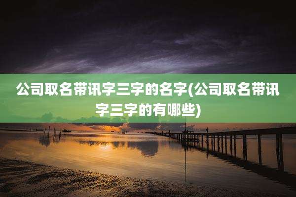 公司取名带讯字三字的名字(公司取名带讯字三字的有哪些)