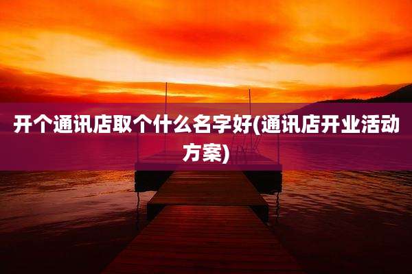 开个通讯店取个什么名字好(通讯店开业活动方案)