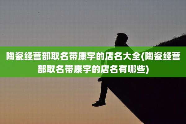 陶瓷经营部取名带康字的店名大全(陶瓷经营部取名带康字的店名有哪些)