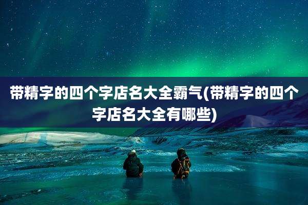 带精字的四个字店名大全霸气(带精字的四个字店名大全有哪些)
