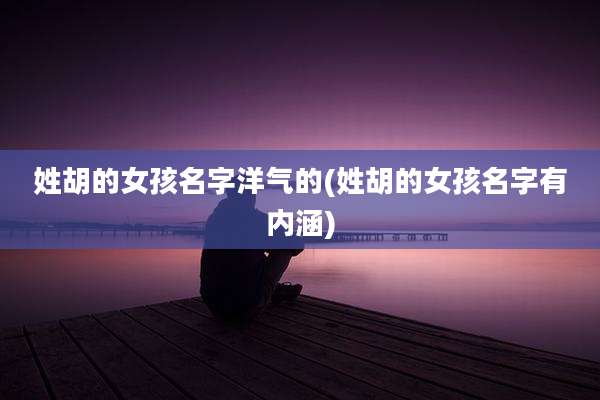 姓胡的女孩名字洋气的(姓胡的女孩名字有内涵)