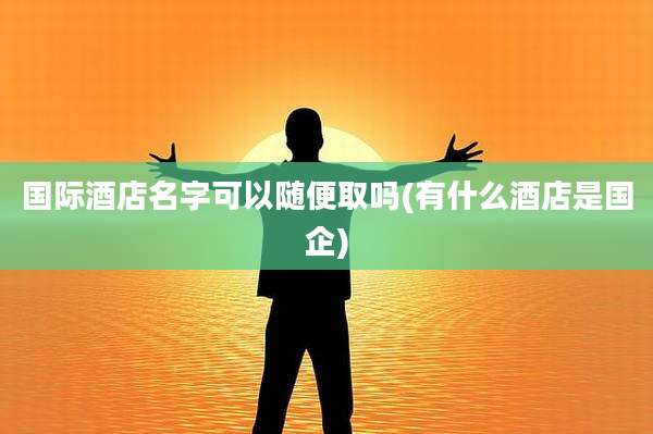 国际酒店名字可以随便取吗(有什么酒店是国企)