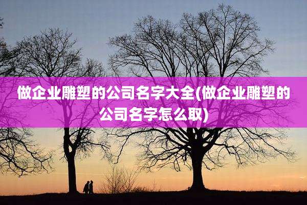 做企业雕塑的公司名字大全(做企业雕塑的公司名字怎么取)