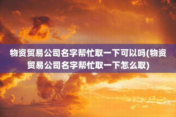 物资贸易公司名字帮忙取一下可以吗(物资贸易公司名字帮忙取一下怎么取)