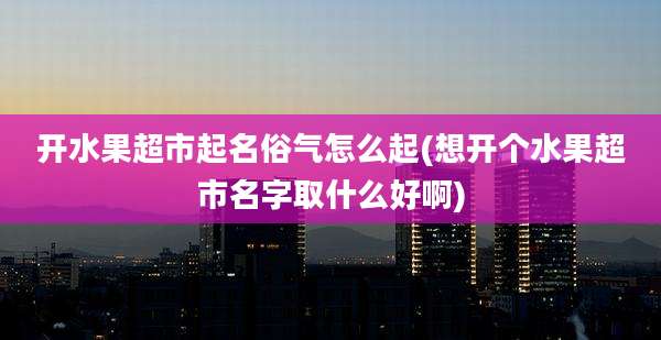 开水果超市起名俗气怎么起(想开个水果超市名字取什么好啊)