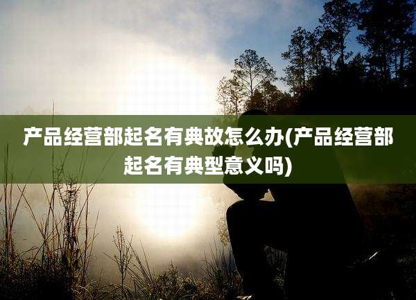 产品经营部起名有典故怎么办(产品经营部起名有典型意义吗)