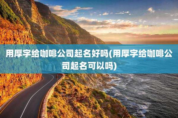 用厚字给咖啡公司起名好吗(用厚字给咖啡公司起名可以吗)